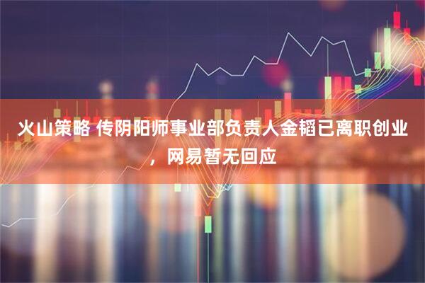 火山策略 传阴阳师事业部负责人金韬已离职创业，网易暂无回应