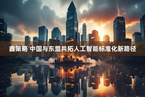 鑫策略 中国与东盟共拓人工智能标准化新路径