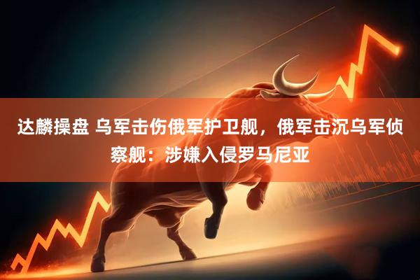 达麟操盘 乌军击伤俄军护卫舰，俄军击沉乌军侦察舰：涉嫌入侵罗马尼亚