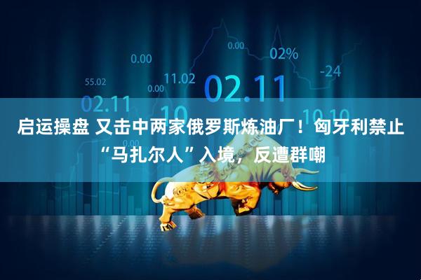 启运操盘 又击中两家俄罗斯炼油厂！匈牙利禁止“马扎尔人”入境，反遭群嘲