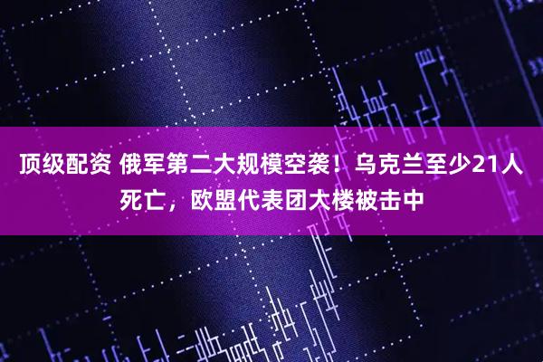 顶级配资 俄军第二大规模空袭！乌克兰至少21人死亡，欧盟代表团大楼被击中