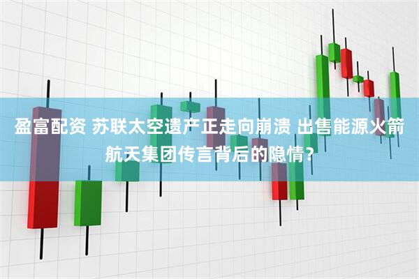 盈富配资 苏联太空遗产正走向崩溃 出售能源火箭航天集团传言背后的隐情？