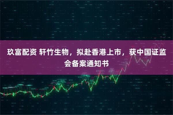 玖富配资 轩竹生物，拟赴香港上市，获中国证监会备案通知书