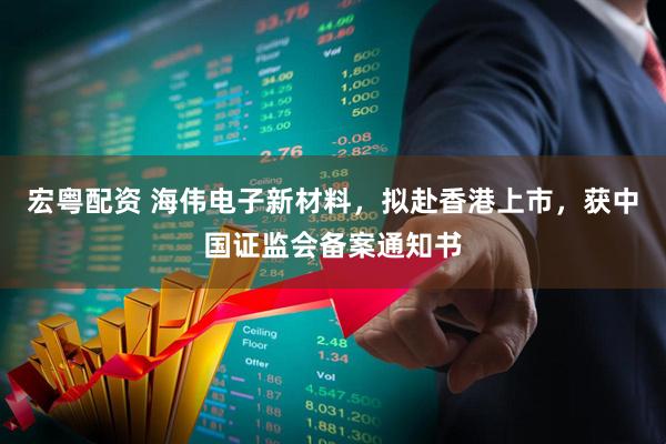 宏粤配资 海伟电子新材料，拟赴香港上市，获中国证监会备案通知书
