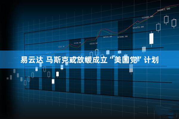 易云达 马斯克或放缓成立“美国党”计划