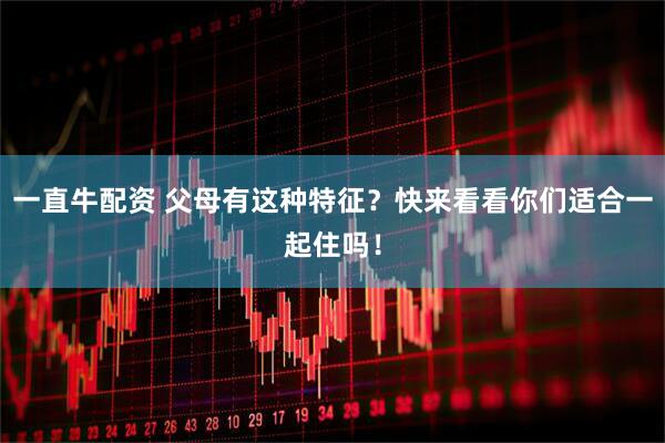 一直牛配资 父母有这种特征？快来看看你们适合一起住吗！