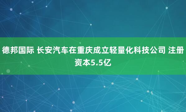 德邦国际 长安汽车在重庆成立轻量化科技公司 注册资本5.5亿