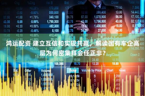 鸿运配资 建立互信和实现共赢，解读国有车企高层为何密集拜会任正非？
