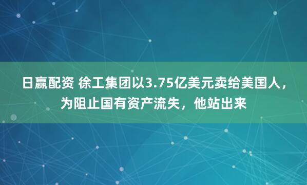 日赢配资 徐工集团以3.75亿美元卖给美国人，为阻止国有资产流失，他站出来
