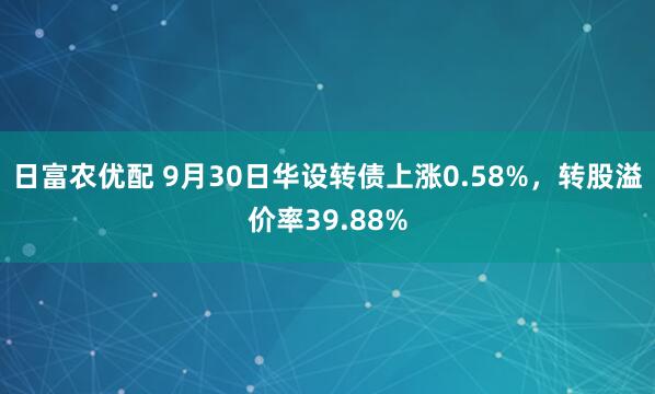 日富农优配 9月30日华设转债上涨0.58%，转股溢价率39.88%