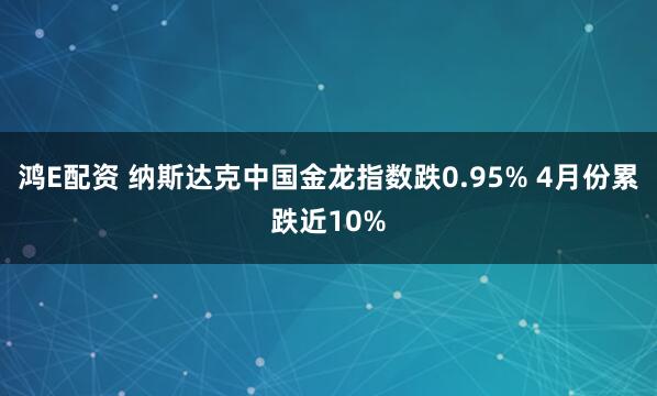 鸿E配资 纳斯达克中国金龙指数跌0.95% 4月份累跌近10%
