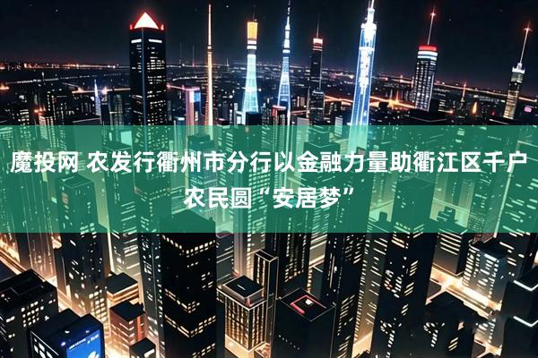 魔投网 农发行衢州市分行以金融力量助衢江区千户农民圆“安居梦”