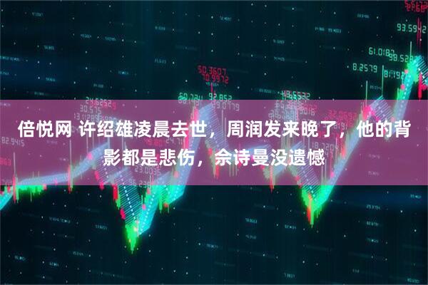 倍悦网 许绍雄凌晨去世,周润发来晚了,他的背影都是悲伤,佘诗曼没遗憾
