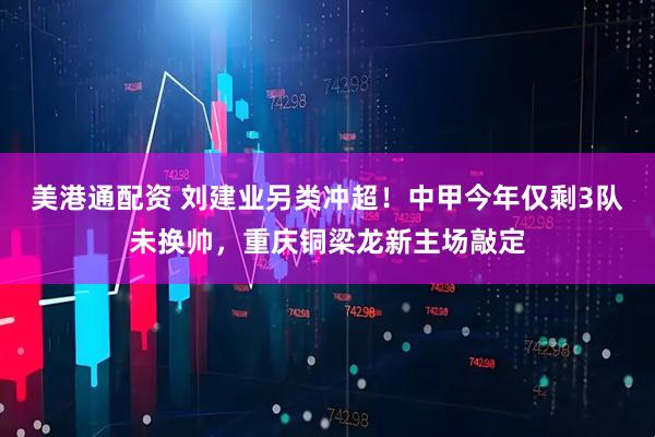 美港通配资 刘建业另类冲超!中甲今年仅剩3队未换帅,重庆铜梁龙新主场敲定