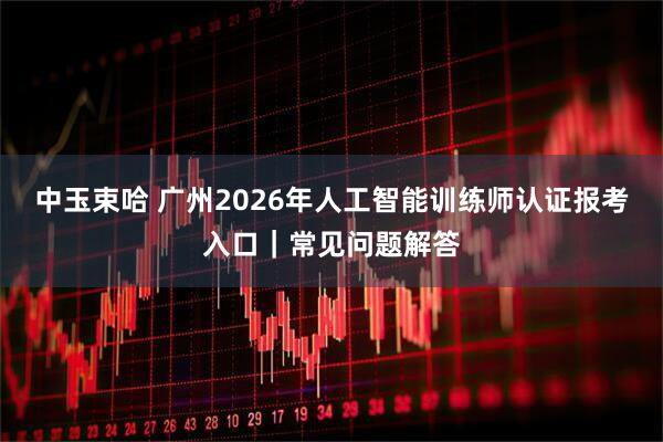 中玉束哈 广州2026年人工智能训练师认证报考入口|常见问题解答