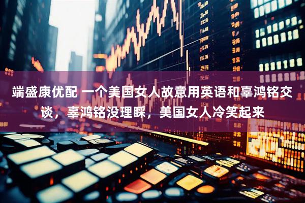 端盛康优配 一个美国女人故意用英语和辜鸿铭交谈，辜鸿铭没理睬，美国女人冷笑起来