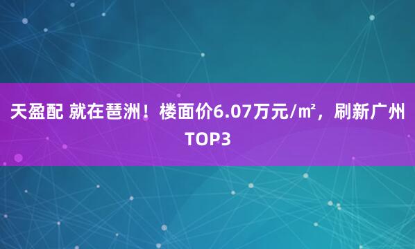 天盈配 就在琶洲！楼面价6.07万元/㎡，刷新广州TOP3