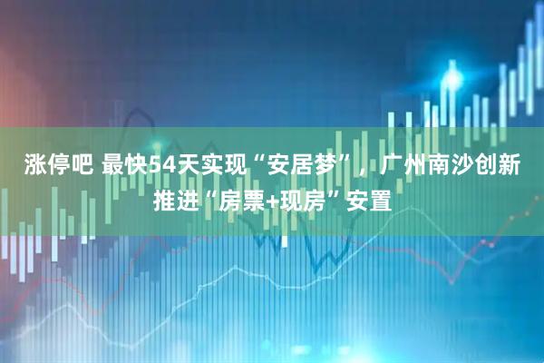 涨停吧 最快54天实现“安居梦”，广州南沙创新推进“房票+现房”安置